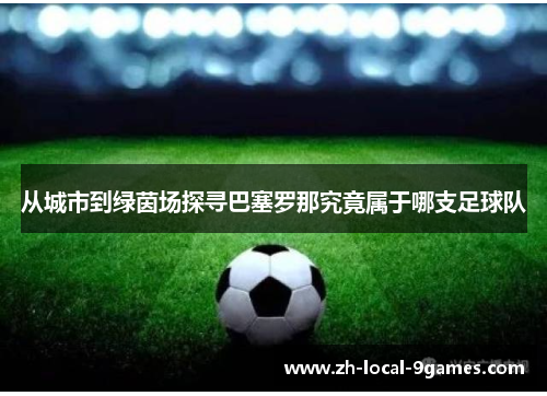 从城市到绿茵场探寻巴塞罗那究竟属于哪支足球队 从城市到绿茵场探寻巴塞罗那究竟属于哪支足球队