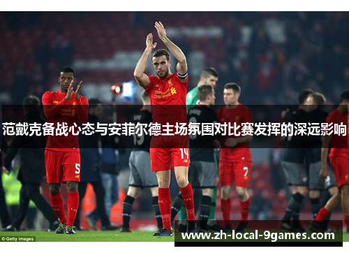 范戴克备战心态与安菲尔德主场氛围对比赛发挥的深远影响