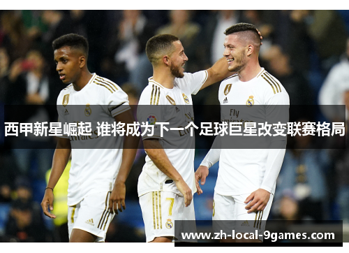 西甲新星崛起 谁将成为下一个足球巨星改变联赛格局