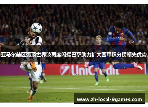 亚马尔禁区弧顶世界波再度闪耀巴萨助力扩大西甲积分榜领先优势 亚马尔禁区弧顶世界波再度闪耀巴萨助力扩大西甲积分榜领先优势
