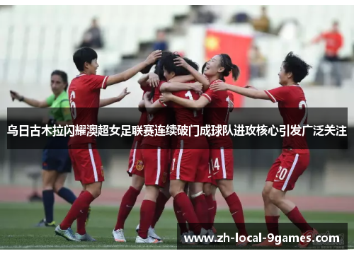 乌日古木拉闪耀澳超女足联赛连续破门成球队进攻核心引发广泛关注