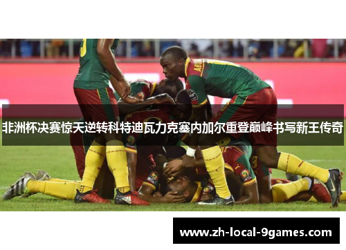 非洲杯决赛惊天逆转科特迪瓦力克塞内加尔重登巅峰书写新王传奇 非洲杯决赛惊天逆转科特迪瓦力克塞内加尔重登巅峰书写新王传奇